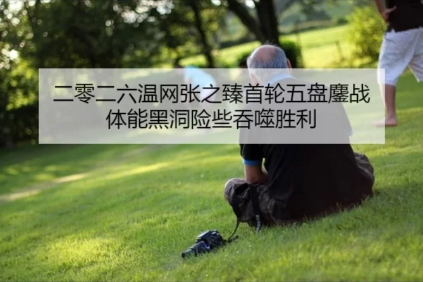 二零二六温网张之臻首轮五盘鏖战 体能黑洞险些吞噬胜利