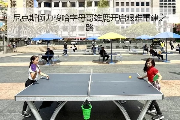 尼克斯倾力梭哈字母哥雄鹿开启艰难重建之路